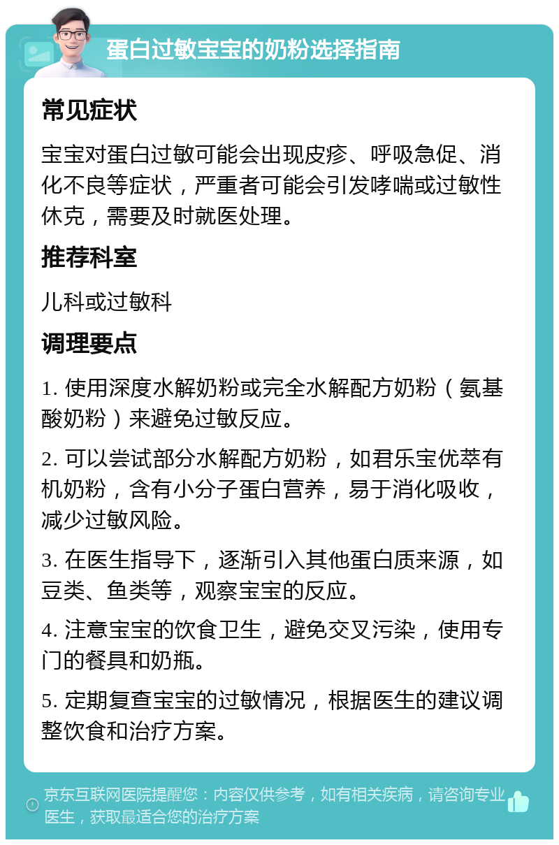 蛋白过敏宝宝的奶粉选择指南 常见症状 宝宝对蛋白过敏可能会出现皮疹、呼吸急促、消化不良等症状，严重者可能会引发哮喘或过敏性休克，需要及时就医处理。 推荐科室 儿科或过敏科 调理要点 1. 使用深度水解奶粉或完全水解配方奶粉（氨基酸奶粉）来避免过敏反应。 2. 可以尝试部分水解配方奶粉，如君乐宝优萃有机奶粉，含有小分子蛋白营养，易于消化吸收，减少过敏风险。 3. 在医生指导下，逐渐引入其他蛋白质来源，如豆类、鱼类等，观察宝宝的反应。 4. 注意宝宝的饮食卫生，避免交叉污染，使用专门的餐具和奶瓶。 5. 定期复查宝宝的过敏情况，根据医生的建议调整饮食和治疗方案。