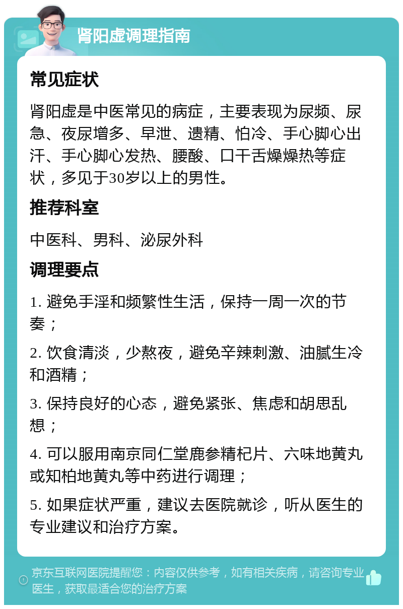 肾阳虚调理指南 常见症状 肾阳虚是中医常见的病症，主要表现为尿频、尿急、夜尿增多、早泄、遗精、怕冷、手心脚心出汗、手心脚心发热、腰酸、口干舌燥燥热等症状，多见于30岁以上的男性。 推荐科室 中医科、男科、泌尿外科 调理要点 1. 避免手淫和频繁性生活，保持一周一次的节奏； 2. 饮食清淡，少熬夜，避免辛辣刺激、油腻生冷和酒精； 3. 保持良好的心态，避免紧张、焦虑和胡思乱想； 4. 可以服用南京同仁堂鹿参精杞片、六味地黄丸或知柏地黄丸等中药进行调理； 5. 如果症状严重，建议去医院就诊，听从医生的专业建议和治疗方案。