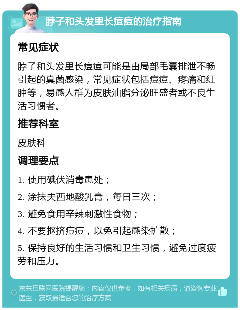 脖子和头发里长痘痘的治疗指南 常见症状 脖子和头发里长痘痘可能是由局部毛囊排泄不畅引起的真菌感染，常见症状包括痘痘、疼痛和红肿等，易感人群为皮肤油脂分泌旺盛者或不良生活习惯者。 推荐科室 皮肤科 调理要点 1. 使用碘伏消毒患处； 2. 涂抹夫西地酸乳膏，每日三次； 3. 避免食用辛辣刺激性食物； 4. 不要抠挤痘痘，以免引起感染扩散； 5. 保持良好的生活习惯和卫生习惯，避免过度疲劳和压力。