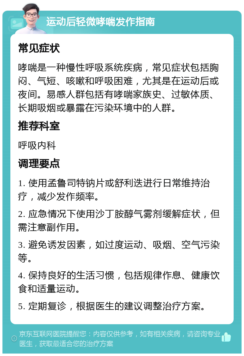 运动后轻微哮喘发作指南 常见症状 哮喘是一种慢性呼吸系统疾病，常见症状包括胸闷、气短、咳嗽和呼吸困难，尤其是在运动后或夜间。易感人群包括有哮喘家族史、过敏体质、长期吸烟或暴露在污染环境中的人群。 推荐科室 呼吸内科 调理要点 1. 使用孟鲁司特钠片或舒利迭进行日常维持治疗，减少发作频率。 2. 应急情况下使用沙丁胺醇气雾剂缓解症状，但需注意副作用。 3. 避免诱发因素，如过度运动、吸烟、空气污染等。 4. 保持良好的生活习惯，包括规律作息、健康饮食和适量运动。 5. 定期复诊，根据医生的建议调整治疗方案。