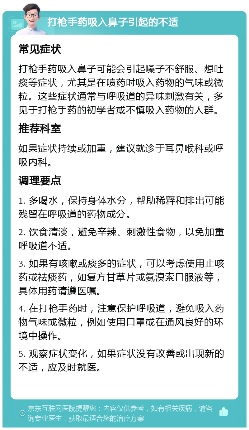 打枪手药吸入鼻子引起的不适 常见症状 打枪手药吸入鼻子可能会引起嗓子不舒服、想吐痰等症状，尤其是在喷药时吸入药物的气味或微粒。这些症状通常与呼吸道的异味刺激有关，多见于打枪手药的初学者或不慎吸入药物的人群。 推荐科室 如果症状持续或加重，建议就诊于耳鼻喉科或呼吸内科。 调理要点 1. 多喝水，保持身体水分，帮助稀释和排出可能残留在呼吸道的药物成分。 2. 饮食清淡，避免辛辣、刺激性食物，以免加重呼吸道不适。 3. 如果有咳嗽或痰多的症状，可以考虑使用止咳药或祛痰药，如复方甘草片或氨溴索口服液等，具体用药请遵医嘱。 4. 在打枪手药时，注意保护呼吸道，避免吸入药物气味或微粒，例如使用口罩或在通风良好的环境中操作。 5. 观察症状变化，如果症状没有改善或出现新的不适，应及时就医。