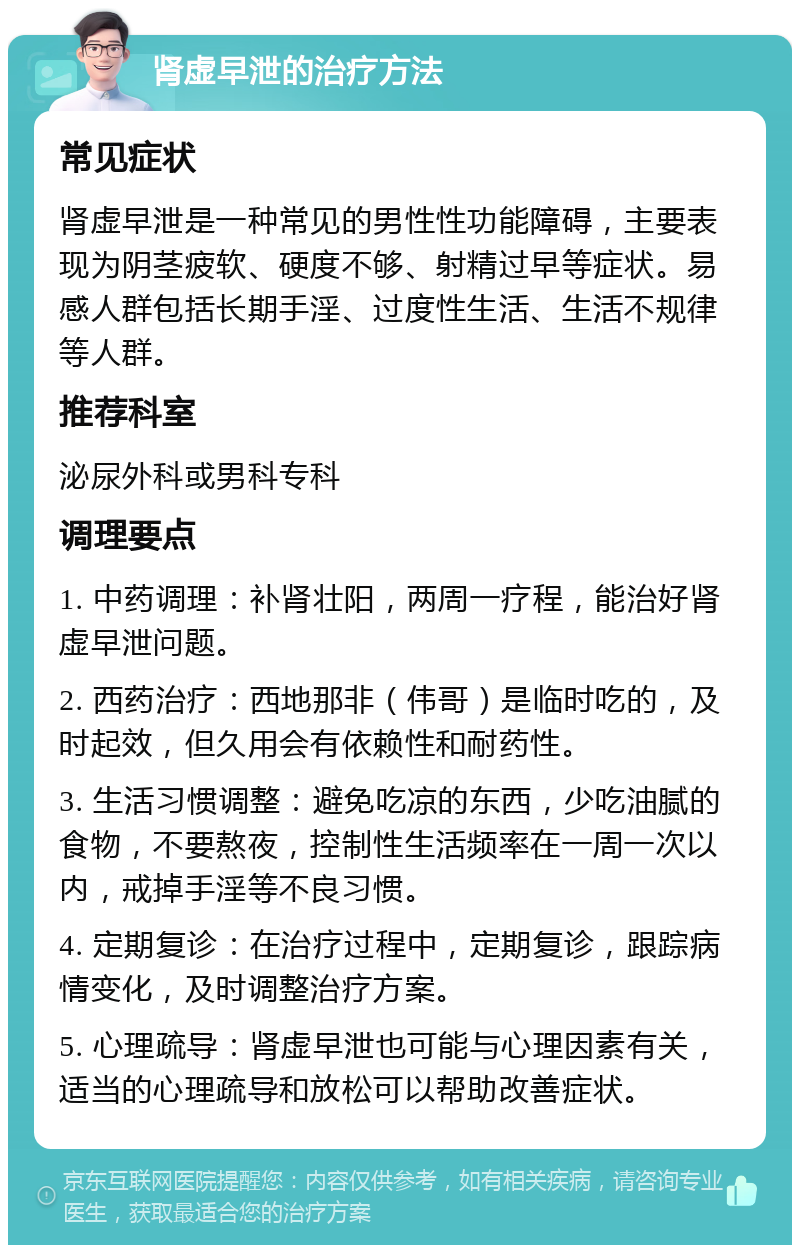 肾虚早泄的治疗方法 常见症状 肾虚早泄是一种常见的男性性功能障碍，主要表现为阴茎疲软、硬度不够、射精过早等症状。易感人群包括长期手淫、过度性生活、生活不规律等人群。 推荐科室 泌尿外科或男科专科 调理要点 1. 中药调理：补肾壮阳，两周一疗程，能治好肾虚早泄问题。 2. 西药治疗：西地那非（伟哥）是临时吃的，及时起效，但久用会有依赖性和耐药性。 3. 生活习惯调整：避免吃凉的东西，少吃油腻的食物，不要熬夜，控制性生活频率在一周一次以内，戒掉手淫等不良习惯。 4. 定期复诊：在治疗过程中，定期复诊，跟踪病情变化，及时调整治疗方案。 5. 心理疏导：肾虚早泄也可能与心理因素有关，适当的心理疏导和放松可以帮助改善症状。