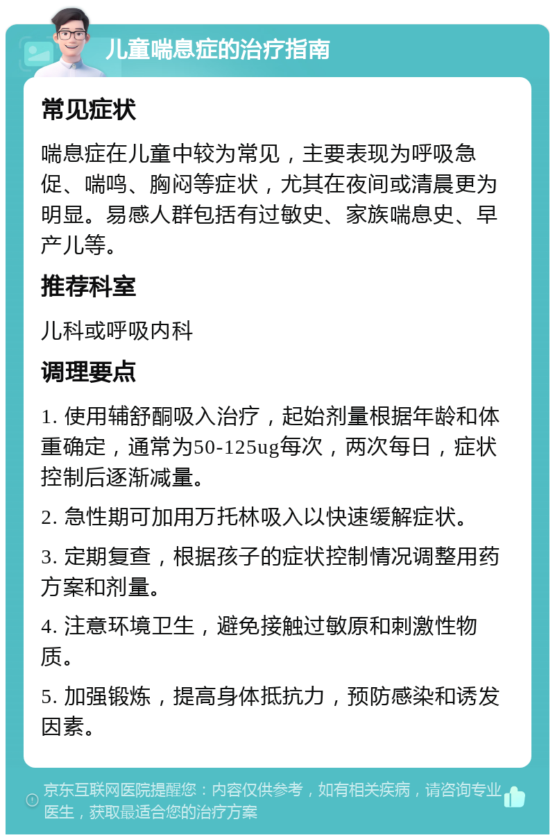 儿童喘息症的治疗指南 常见症状 喘息症在儿童中较为常见，主要表现为呼吸急促、喘鸣、胸闷等症状，尤其在夜间或清晨更为明显。易感人群包括有过敏史、家族喘息史、早产儿等。 推荐科室 儿科或呼吸内科 调理要点 1. 使用辅舒酮吸入治疗，起始剂量根据年龄和体重确定，通常为50-125ug每次，两次每日，症状控制后逐渐减量。 2. 急性期可加用万托林吸入以快速缓解症状。 3. 定期复查，根据孩子的症状控制情况调整用药方案和剂量。 4. 注意环境卫生，避免接触过敏原和刺激性物质。 5. 加强锻炼，提高身体抵抗力，预防感染和诱发因素。