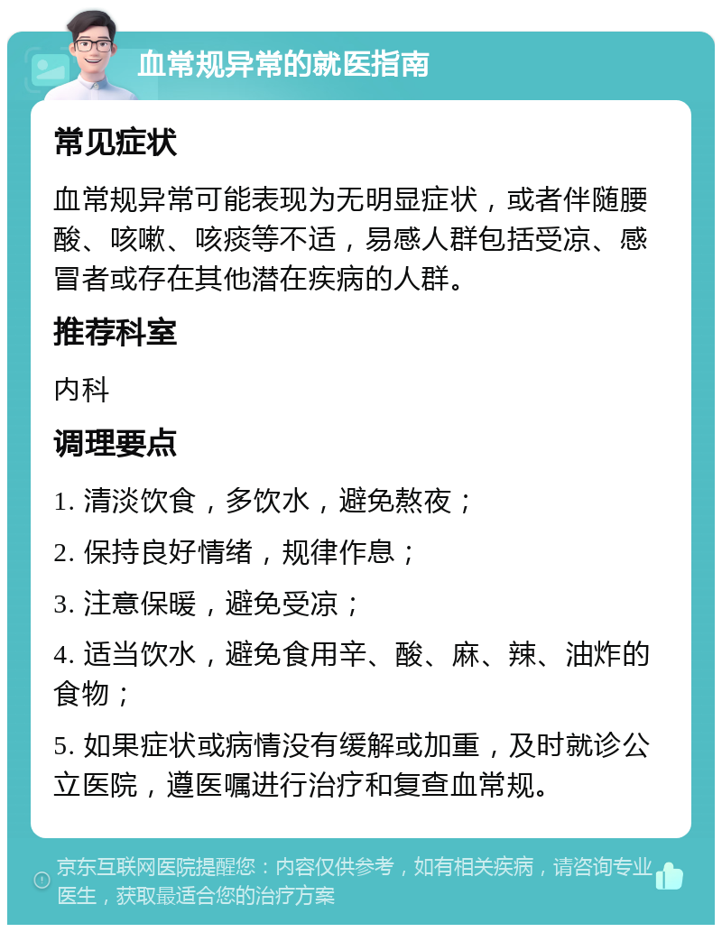 血常规异常的就医指南 常见症状 血常规异常可能表现为无明显症状，或者伴随腰酸、咳嗽、咳痰等不适，易感人群包括受凉、感冒者或存在其他潜在疾病的人群。 推荐科室 内科 调理要点 1. 清淡饮食，多饮水，避免熬夜； 2. 保持良好情绪，规律作息； 3. 注意保暖，避免受凉； 4. 适当饮水，避免食用辛、酸、麻、辣、油炸的食物； 5. 如果症状或病情没有缓解或加重，及时就诊公立医院，遵医嘱进行治疗和复查血常规。