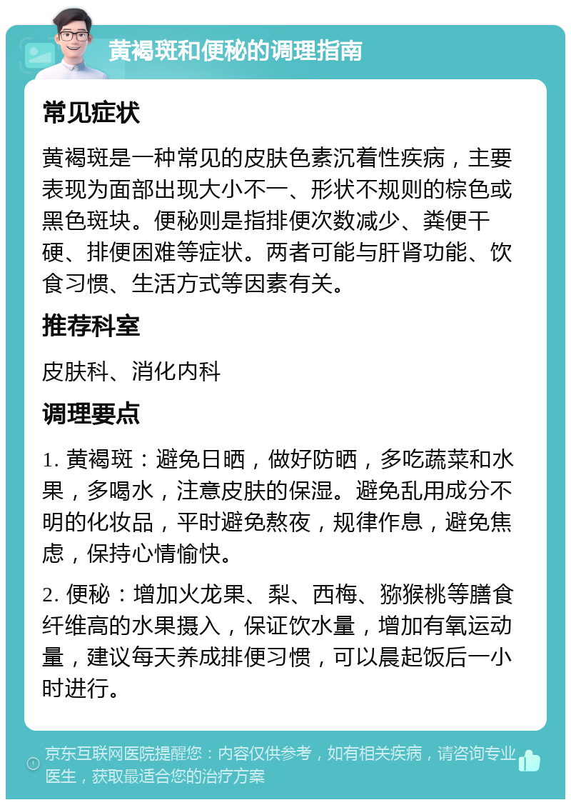 黄褐斑和便秘的调理指南 常见症状 黄褐斑是一种常见的皮肤色素沉着性疾病，主要表现为面部出现大小不一、形状不规则的棕色或黑色斑块。便秘则是指排便次数减少、粪便干硬、排便困难等症状。两者可能与肝肾功能、饮食习惯、生活方式等因素有关。 推荐科室 皮肤科、消化内科 调理要点 1. 黄褐斑：避免日晒，做好防晒，多吃蔬菜和水果，多喝水，注意皮肤的保湿。避免乱用成分不明的化妆品，平时避免熬夜，规律作息，避免焦虑，保持心情愉快。 2. 便秘：增加火龙果、梨、西梅、猕猴桃等膳食纤维高的水果摄入，保证饮水量，增加有氧运动量，建议每天养成排便习惯，可以晨起饭后一小时进行。