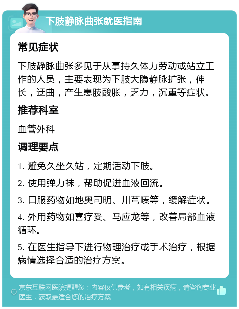 下肢静脉曲张就医指南 常见症状 下肢静脉曲张多见于从事持久体力劳动或站立工作的人员，主要表现为下肢大隐静脉扩张，伸长，迂曲，产生患肢酸胀，乏力，沉重等症状。 推荐科室 血管外科 调理要点 1. 避免久坐久站，定期活动下肢。 2. 使用弹力袜，帮助促进血液回流。 3. 口服药物如地奥司明、川芎嗪等，缓解症状。 4. 外用药物如喜疗妥、马应龙等，改善局部血液循环。 5. 在医生指导下进行物理治疗或手术治疗，根据病情选择合适的治疗方案。