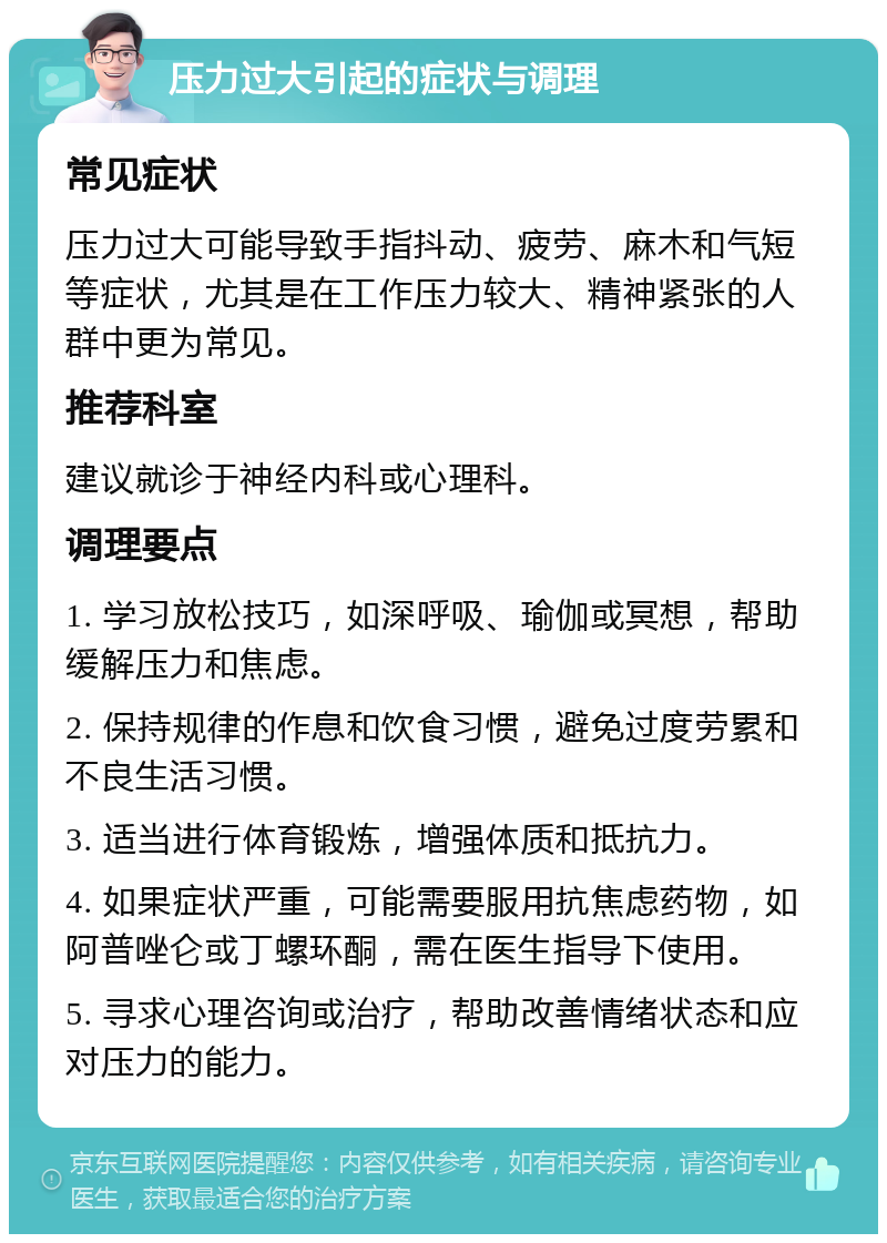 压力过大引起的症状与调理 常见症状 压力过大可能导致手指抖动、疲劳、麻木和气短等症状，尤其是在工作压力较大、精神紧张的人群中更为常见。 推荐科室 建议就诊于神经内科或心理科。 调理要点 1. 学习放松技巧，如深呼吸、瑜伽或冥想，帮助缓解压力和焦虑。 2. 保持规律的作息和饮食习惯，避免过度劳累和不良生活习惯。 3. 适当进行体育锻炼，增强体质和抵抗力。 4. 如果症状严重，可能需要服用抗焦虑药物，如阿普唑仑或丁螺环酮，需在医生指导下使用。 5. 寻求心理咨询或治疗，帮助改善情绪状态和应对压力的能力。