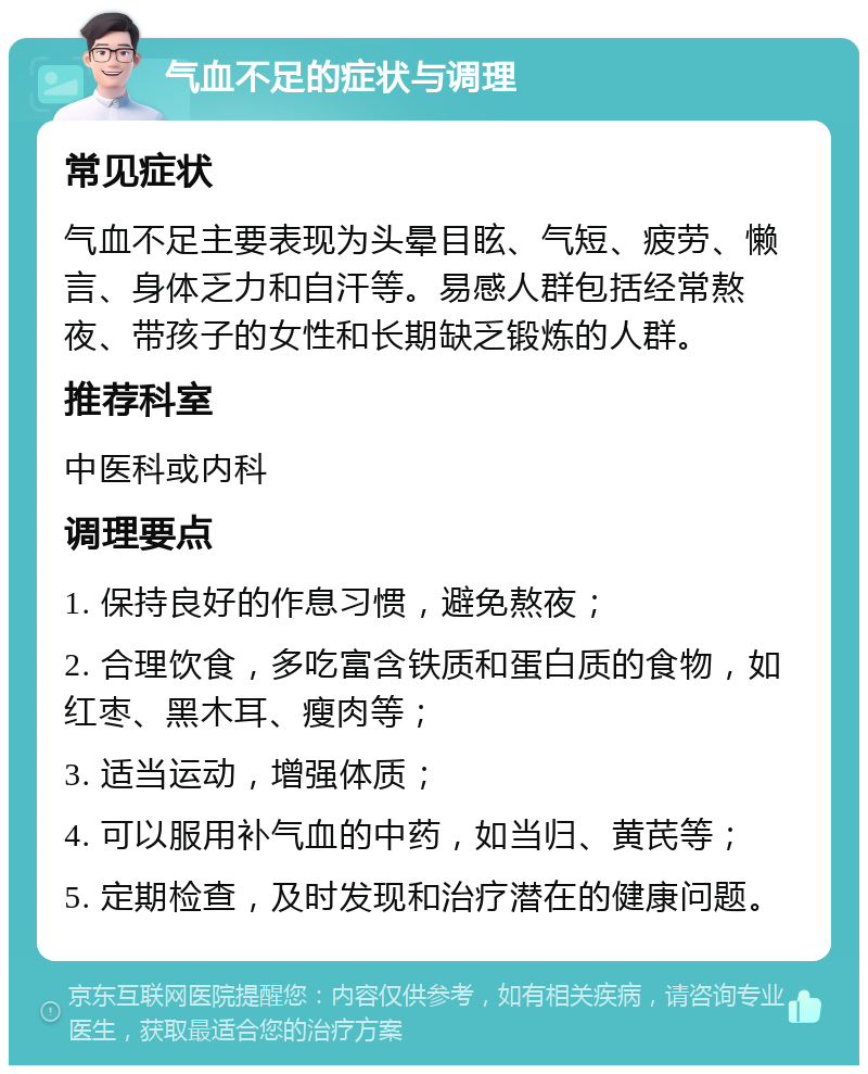 气血不足的症状与调理 常见症状 气血不足主要表现为头晕目眩、气短、疲劳、懒言、身体乏力和自汗等。易感人群包括经常熬夜、带孩子的女性和长期缺乏锻炼的人群。 推荐科室 中医科或内科 调理要点 1. 保持良好的作息习惯，避免熬夜； 2. 合理饮食，多吃富含铁质和蛋白质的食物，如红枣、黑木耳、瘦肉等； 3. 适当运动，增强体质； 4. 可以服用补气血的中药，如当归、黄芪等； 5. 定期检查，及时发现和治疗潜在的健康问题。