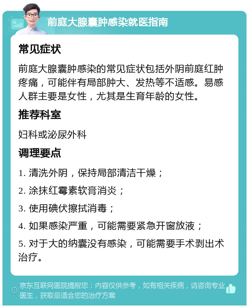 前庭大腺囊肿感染就医指南 常见症状 前庭大腺囊肿感染的常见症状包括外阴前庭红肿疼痛，可能伴有局部肿大、发热等不适感。易感人群主要是女性，尤其是生育年龄的女性。 推荐科室 妇科或泌尿外科 调理要点 1. 清洗外阴，保持局部清洁干燥； 2. 涂抹红霉素软膏消炎； 3. 使用碘伏擦拭消毒； 4. 如果感染严重，可能需要紧急开窗放液； 5. 对于大的纳囊没有感染，可能需要手术剥出术治疗。