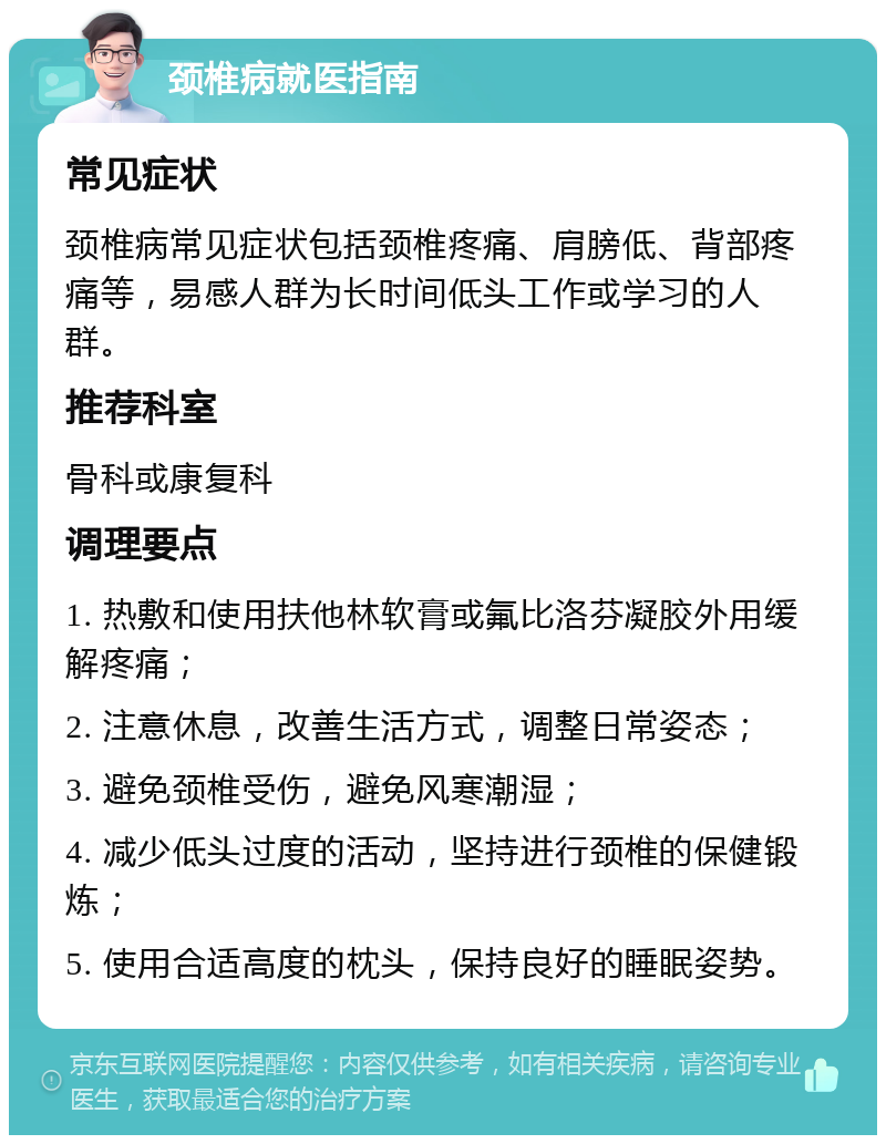 颈椎病就医指南 常见症状 颈椎病常见症状包括颈椎疼痛、肩膀低、背部疼痛等，易感人群为长时间低头工作或学习的人群。 推荐科室 骨科或康复科 调理要点 1. 热敷和使用扶他林软膏或氟比洛芬凝胶外用缓解疼痛； 2. 注意休息，改善生活方式，调整日常姿态； 3. 避免颈椎受伤，避免风寒潮湿； 4. 减少低头过度的活动，坚持进行颈椎的保健锻炼； 5. 使用合适高度的枕头，保持良好的睡眠姿势。