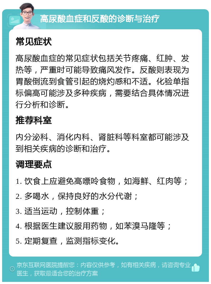 高尿酸血症和反酸的诊断与治疗 常见症状 高尿酸血症的常见症状包括关节疼痛、红肿、发热等，严重时可能导致痛风发作。反酸则表现为胃酸倒流到食管引起的烧灼感和不适。化验单指标偏高可能涉及多种疾病，需要结合具体情况进行分析和诊断。 推荐科室 内分泌科、消化内科、肾脏科等科室都可能涉及到相关疾病的诊断和治疗。 调理要点 1. 饮食上应避免高嘌呤食物，如海鲜、红肉等； 2. 多喝水，保持良好的水分代谢； 3. 适当运动，控制体重； 4. 根据医生建议服用药物，如苯溴马隆等； 5. 定期复查，监测指标变化。