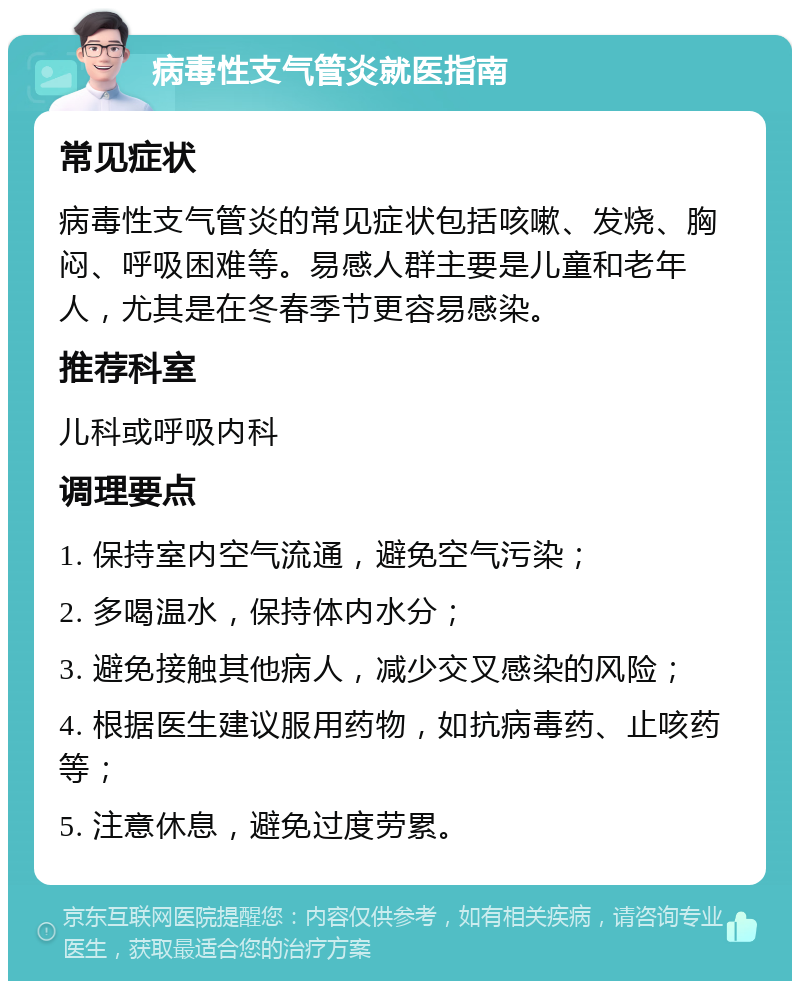 病毒性支气管炎就医指南 常见症状 病毒性支气管炎的常见症状包括咳嗽、发烧、胸闷、呼吸困难等。易感人群主要是儿童和老年人，尤其是在冬春季节更容易感染。 推荐科室 儿科或呼吸内科 调理要点 1. 保持室内空气流通，避免空气污染； 2. 多喝温水，保持体内水分； 3. 避免接触其他病人，减少交叉感染的风险； 4. 根据医生建议服用药物，如抗病毒药、止咳药等； 5. 注意休息，避免过度劳累。