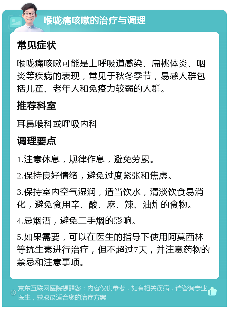 喉咙痛咳嗽的治疗与调理 常见症状 喉咙痛咳嗽可能是上呼吸道感染、扁桃体炎、咽炎等疾病的表现，常见于秋冬季节，易感人群包括儿童、老年人和免疫力较弱的人群。 推荐科室 耳鼻喉科或呼吸内科 调理要点 1.注意休息，规律作息，避免劳累。 2.保持良好情绪，避免过度紧张和焦虑。 3.保持室内空气湿润，适当饮水，清淡饮食易消化，避免食用辛、酸、麻、辣、油炸的食物。 4.忌烟酒，避免二手烟的影响。 5.如果需要，可以在医生的指导下使用阿莫西林等抗生素进行治疗，但不超过7天，并注意药物的禁忌和注意事项。