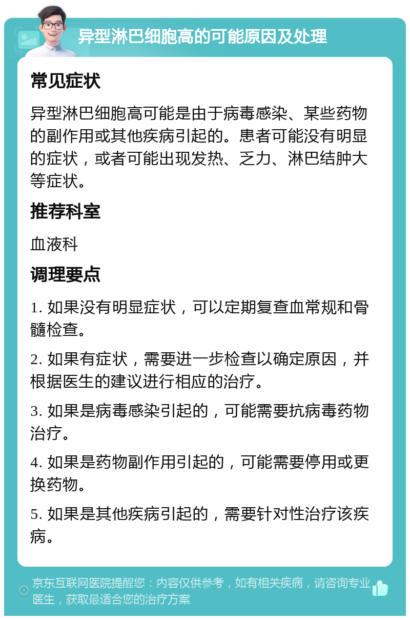 异型淋巴细胞高的可能原因及处理 常见症状 异型淋巴细胞高可能是由于病毒感染、某些药物的副作用或其他疾病引起的。患者可能没有明显的症状，或者可能出现发热、乏力、淋巴结肿大等症状。 推荐科室 血液科 调理要点 1. 如果没有明显症状，可以定期复查血常规和骨髓检查。 2. 如果有症状，需要进一步检查以确定原因，并根据医生的建议进行相应的治疗。 3. 如果是病毒感染引起的，可能需要抗病毒药物治疗。 4. 如果是药物副作用引起的，可能需要停用或更换药物。 5. 如果是其他疾病引起的，需要针对性治疗该疾病。