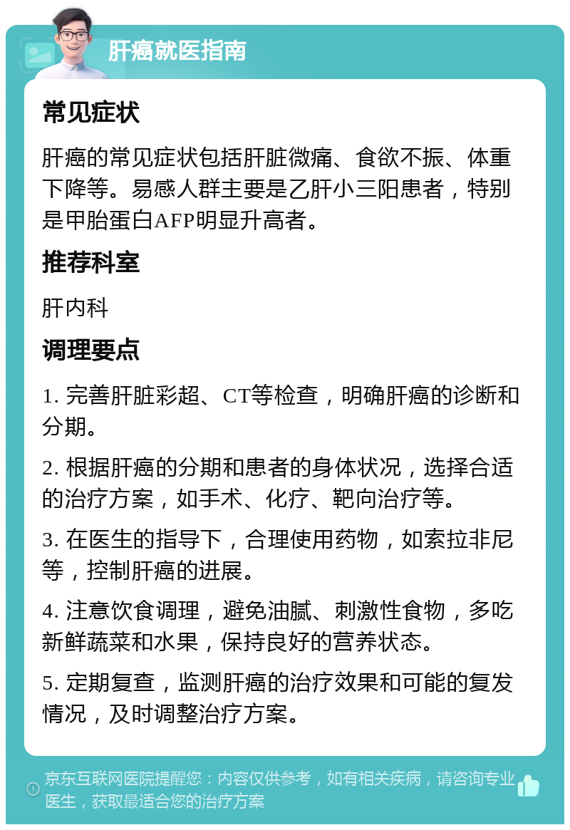 肝癌就医指南 常见症状 肝癌的常见症状包括肝脏微痛、食欲不振、体重下降等。易感人群主要是乙肝小三阳患者，特别是甲胎蛋白AFP明显升高者。 推荐科室 肝内科 调理要点 1. 完善肝脏彩超、CT等检查，明确肝癌的诊断和分期。 2. 根据肝癌的分期和患者的身体状况，选择合适的治疗方案，如手术、化疗、靶向治疗等。 3. 在医生的指导下，合理使用药物，如索拉非尼等，控制肝癌的进展。 4. 注意饮食调理，避免油腻、刺激性食物，多吃新鲜蔬菜和水果，保持良好的营养状态。 5. 定期复查，监测肝癌的治疗效果和可能的复发情况，及时调整治疗方案。