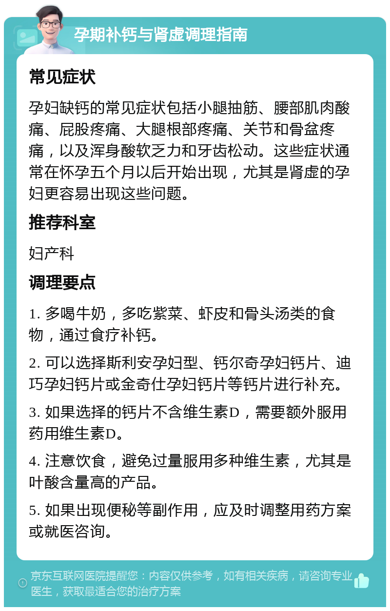 孕期补钙与肾虚调理指南 常见症状 孕妇缺钙的常见症状包括小腿抽筋、腰部肌肉酸痛、屁股疼痛、大腿根部疼痛、关节和骨盆疼痛，以及浑身酸软乏力和牙齿松动。这些症状通常在怀孕五个月以后开始出现，尤其是肾虚的孕妇更容易出现这些问题。 推荐科室 妇产科 调理要点 1. 多喝牛奶，多吃紫菜、虾皮和骨头汤类的食物，通过食疗补钙。 2. 可以选择斯利安孕妇型、钙尔奇孕妇钙片、迪巧孕妇钙片或金奇仕孕妇钙片等钙片进行补充。 3. 如果选择的钙片不含维生素D，需要额外服用药用维生素D。 4. 注意饮食，避免过量服用多种维生素，尤其是叶酸含量高的产品。 5. 如果出现便秘等副作用，应及时调整用药方案或就医咨询。