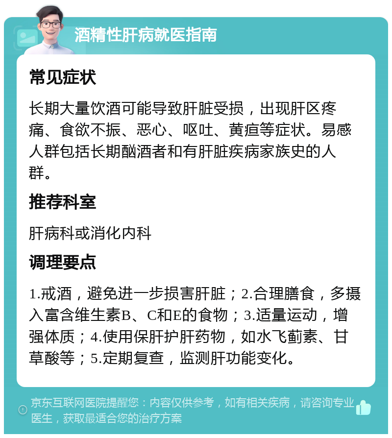 酒精性肝病就医指南 常见症状 长期大量饮酒可能导致肝脏受损，出现肝区疼痛、食欲不振、恶心、呕吐、黄疸等症状。易感人群包括长期酗酒者和有肝脏疾病家族史的人群。 推荐科室 肝病科或消化内科 调理要点 1.戒酒，避免进一步损害肝脏；2.合理膳食，多摄入富含维生素B、C和E的食物；3.适量运动，增强体质；4.使用保肝护肝药物，如水飞蓟素、甘草酸等；5.定期复查，监测肝功能变化。