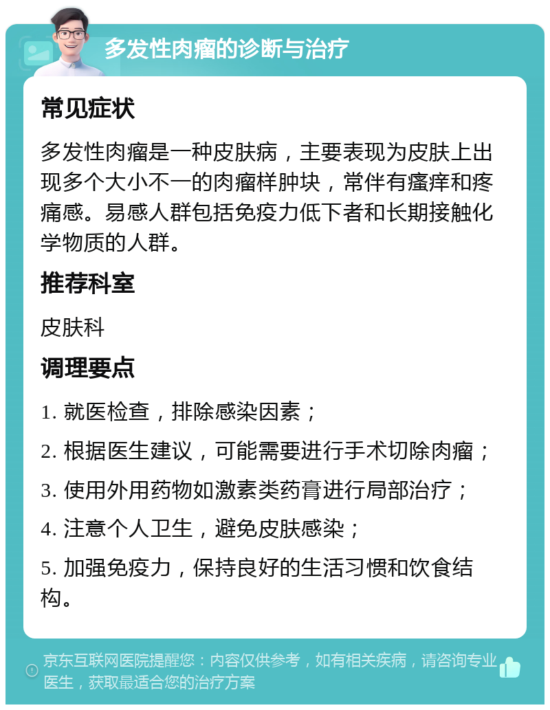 多发性肉瘤的诊断与治疗 常见症状 多发性肉瘤是一种皮肤病，主要表现为皮肤上出现多个大小不一的肉瘤样肿块，常伴有瘙痒和疼痛感。易感人群包括免疫力低下者和长期接触化学物质的人群。 推荐科室 皮肤科 调理要点 1. 就医检查，排除感染因素； 2. 根据医生建议，可能需要进行手术切除肉瘤； 3. 使用外用药物如激素类药膏进行局部治疗； 4. 注意个人卫生，避免皮肤感染； 5. 加强免疫力，保持良好的生活习惯和饮食结构。