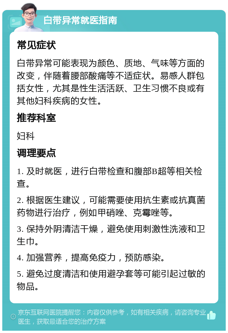 白带异常就医指南 常见症状 白带异常可能表现为颜色、质地、气味等方面的改变，伴随着腰部酸痛等不适症状。易感人群包括女性，尤其是性生活活跃、卫生习惯不良或有其他妇科疾病的女性。 推荐科室 妇科 调理要点 1. 及时就医，进行白带检查和腹部B超等相关检查。 2. 根据医生建议，可能需要使用抗生素或抗真菌药物进行治疗，例如甲硝唑、克霉唑等。 3. 保持外阴清洁干燥，避免使用刺激性洗液和卫生巾。 4. 加强营养，提高免疫力，预防感染。 5. 避免过度清洁和使用避孕套等可能引起过敏的物品。