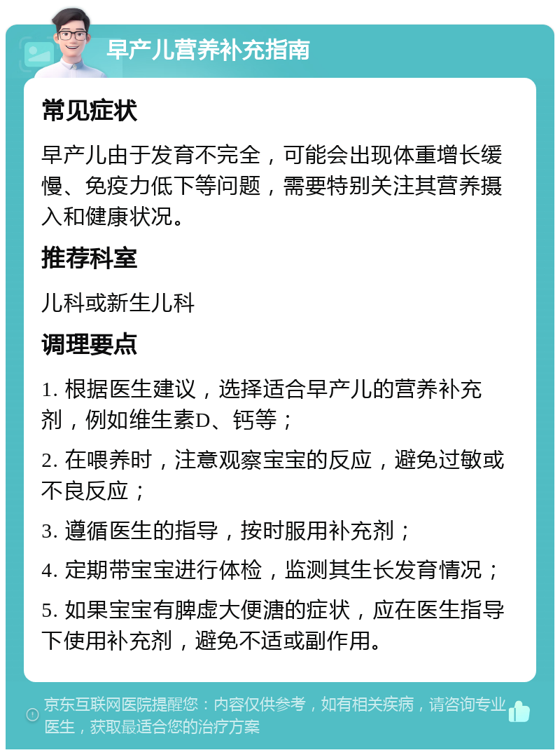 早产儿营养补充指南 常见症状 早产儿由于发育不完全，可能会出现体重增长缓慢、免疫力低下等问题，需要特别关注其营养摄入和健康状况。 推荐科室 儿科或新生儿科 调理要点 1. 根据医生建议，选择适合早产儿的营养补充剂，例如维生素D、钙等； 2. 在喂养时，注意观察宝宝的反应，避免过敏或不良反应； 3. 遵循医生的指导，按时服用补充剂； 4. 定期带宝宝进行体检，监测其生长发育情况； 5. 如果宝宝有脾虚大便溏的症状，应在医生指导下使用补充剂，避免不适或副作用。