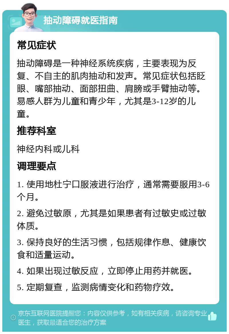 抽动障碍就医指南 常见症状 抽动障碍是一种神经系统疾病，主要表现为反复、不自主的肌肉抽动和发声。常见症状包括眨眼、嘴部抽动、面部扭曲、肩膀或手臂抽动等。易感人群为儿童和青少年，尤其是3-12岁的儿童。 推荐科室 神经内科或儿科 调理要点 1. 使用地杜宁口服液进行治疗，通常需要服用3-6个月。 2. 避免过敏原，尤其是如果患者有过敏史或过敏体质。 3. 保持良好的生活习惯，包括规律作息、健康饮食和适量运动。 4. 如果出现过敏反应，立即停止用药并就医。 5. 定期复查，监测病情变化和药物疗效。