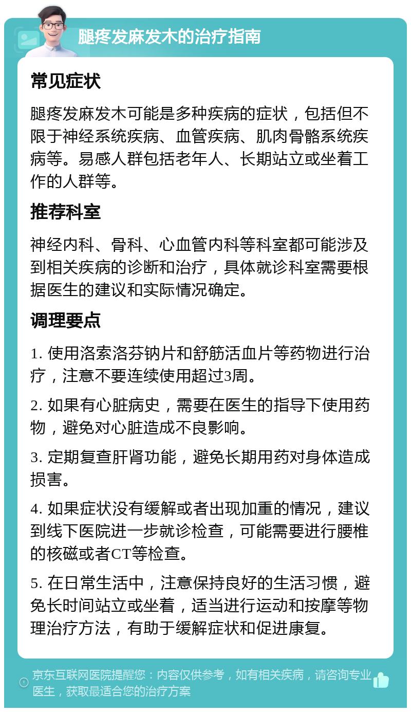 腿疼发麻发木的治疗指南 常见症状 腿疼发麻发木可能是多种疾病的症状，包括但不限于神经系统疾病、血管疾病、肌肉骨骼系统疾病等。易感人群包括老年人、长期站立或坐着工作的人群等。 推荐科室 神经内科、骨科、心血管内科等科室都可能涉及到相关疾病的诊断和治疗，具体就诊科室需要根据医生的建议和实际情况确定。 调理要点 1. 使用洛索洛芬钠片和舒筋活血片等药物进行治疗，注意不要连续使用超过3周。 2. 如果有心脏病史，需要在医生的指导下使用药物，避免对心脏造成不良影响。 3. 定期复查肝肾功能，避免长期用药对身体造成损害。 4. 如果症状没有缓解或者出现加重的情况，建议到线下医院进一步就诊检查，可能需要进行腰椎的核磁或者CT等检查。 5. 在日常生活中，注意保持良好的生活习惯，避免长时间站立或坐着，适当进行运动和按摩等物理治疗方法，有助于缓解症状和促进康复。