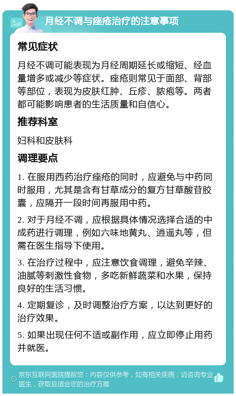 月经不调与痤疮治疗的注意事项 常见症状 月经不调可能表现为月经周期延长或缩短、经血量增多或减少等症状。痤疮则常见于面部、背部等部位，表现为皮肤红肿、丘疹、脓疱等。两者都可能影响患者的生活质量和自信心。 推荐科室 妇科和皮肤科 调理要点 1. 在服用西药治疗痤疮的同时，应避免与中药同时服用，尤其是含有甘草成分的复方甘草酸苷胶囊，应隔开一段时间再服用中药。 2. 对于月经不调，应根据具体情况选择合适的中成药进行调理，例如六味地黄丸、逍遥丸等，但需在医生指导下使用。 3. 在治疗过程中，应注意饮食调理，避免辛辣、油腻等刺激性食物，多吃新鲜蔬菜和水果，保持良好的生活习惯。 4. 定期复诊，及时调整治疗方案，以达到更好的治疗效果。 5. 如果出现任何不适或副作用，应立即停止用药并就医。