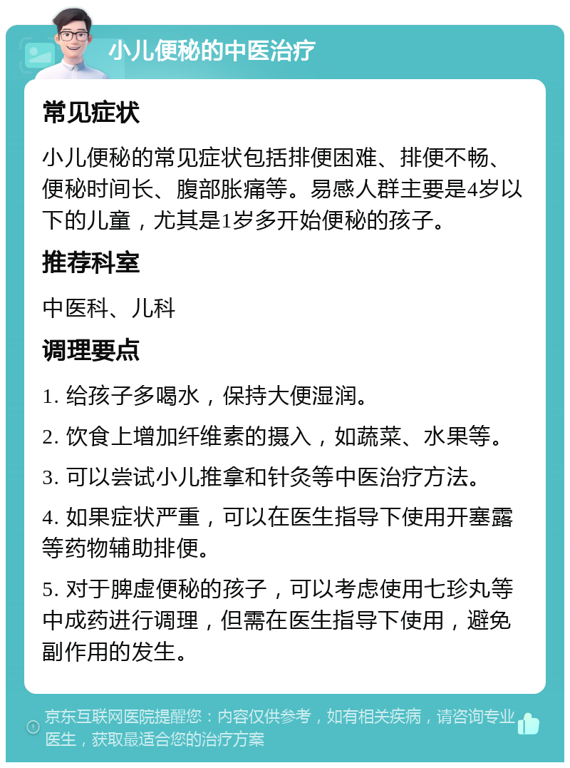 小儿便秘的中医治疗 常见症状 小儿便秘的常见症状包括排便困难、排便不畅、便秘时间长、腹部胀痛等。易感人群主要是4岁以下的儿童，尤其是1岁多开始便秘的孩子。 推荐科室 中医科、儿科 调理要点 1. 给孩子多喝水，保持大便湿润。 2. 饮食上增加纤维素的摄入，如蔬菜、水果等。 3. 可以尝试小儿推拿和针灸等中医治疗方法。 4. 如果症状严重，可以在医生指导下使用开塞露等药物辅助排便。 5. 对于脾虚便秘的孩子，可以考虑使用七珍丸等中成药进行调理，但需在医生指导下使用，避免副作用的发生。