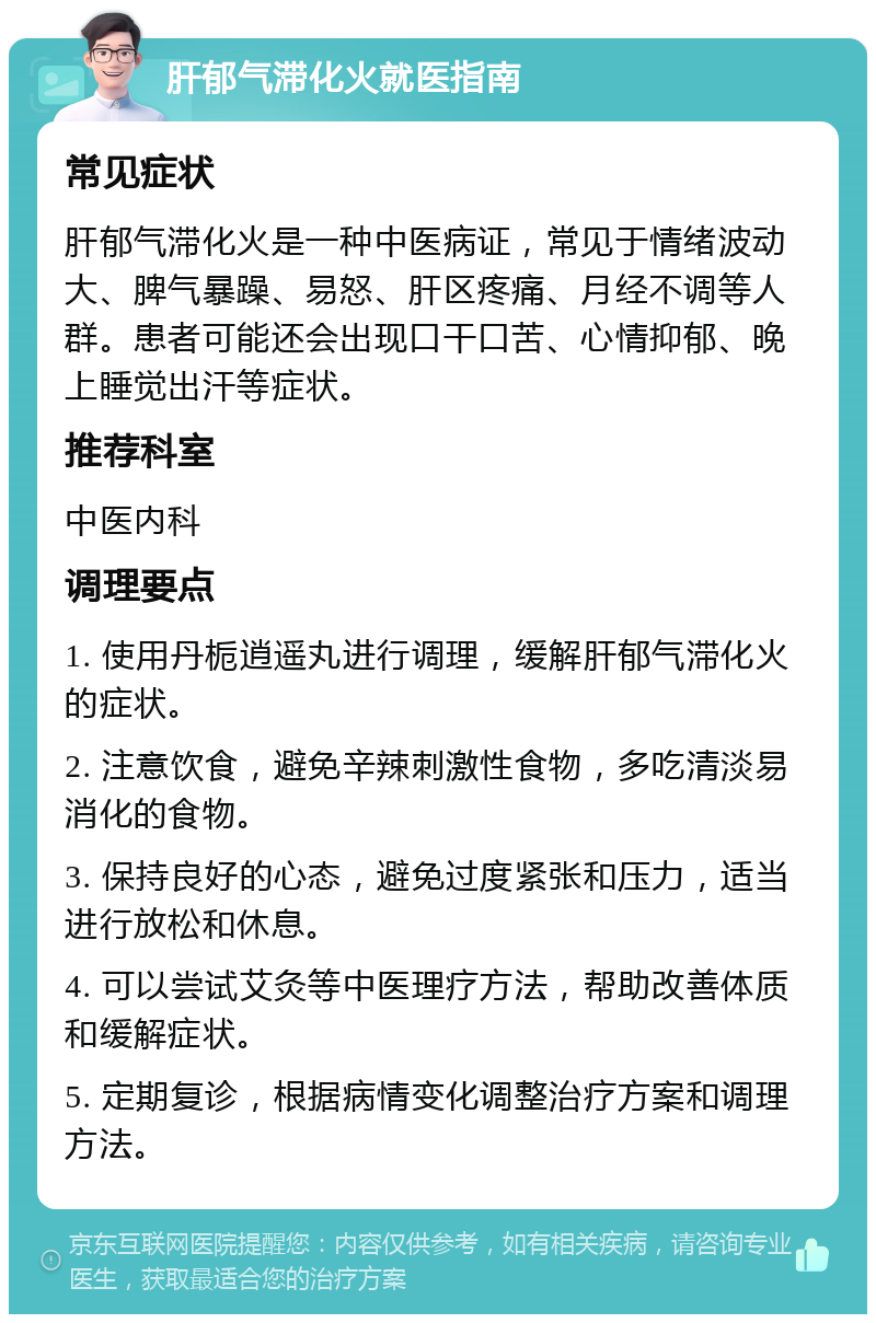 肝郁气滞化火就医指南 常见症状 肝郁气滞化火是一种中医病证，常见于情绪波动大、脾气暴躁、易怒、肝区疼痛、月经不调等人群。患者可能还会出现口干口苦、心情抑郁、晚上睡觉出汗等症状。 推荐科室 中医内科 调理要点 1. 使用丹栀逍遥丸进行调理，缓解肝郁气滞化火的症状。 2. 注意饮食，避免辛辣刺激性食物，多吃清淡易消化的食物。 3. 保持良好的心态，避免过度紧张和压力，适当进行放松和休息。 4. 可以尝试艾灸等中医理疗方法，帮助改善体质和缓解症状。 5. 定期复诊，根据病情变化调整治疗方案和调理方法。