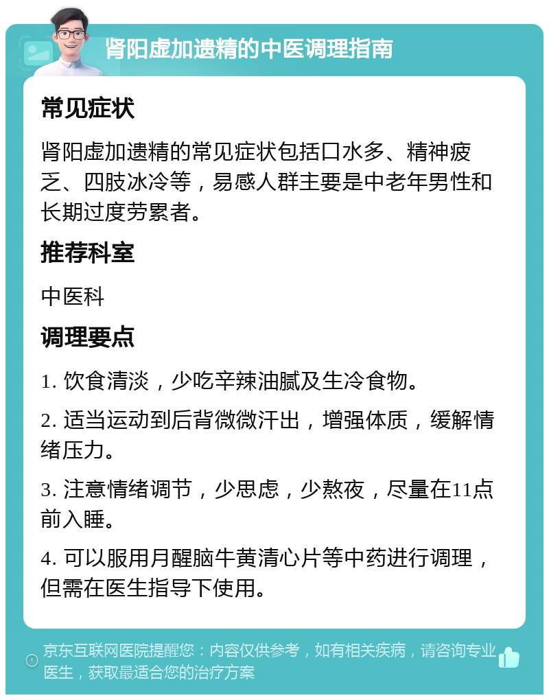 肾阳虚加遗精的中医调理指南 常见症状 肾阳虚加遗精的常见症状包括口水多、精神疲乏、四肢冰冷等，易感人群主要是中老年男性和长期过度劳累者。 推荐科室 中医科 调理要点 1. 饮食清淡，少吃辛辣油腻及生冷食物。 2. 适当运动到后背微微汗出，增强体质，缓解情绪压力。 3. 注意情绪调节，少思虑，少熬夜，尽量在11点前入睡。 4. 可以服用月醒脑牛黄清心片等中药进行调理，但需在医生指导下使用。