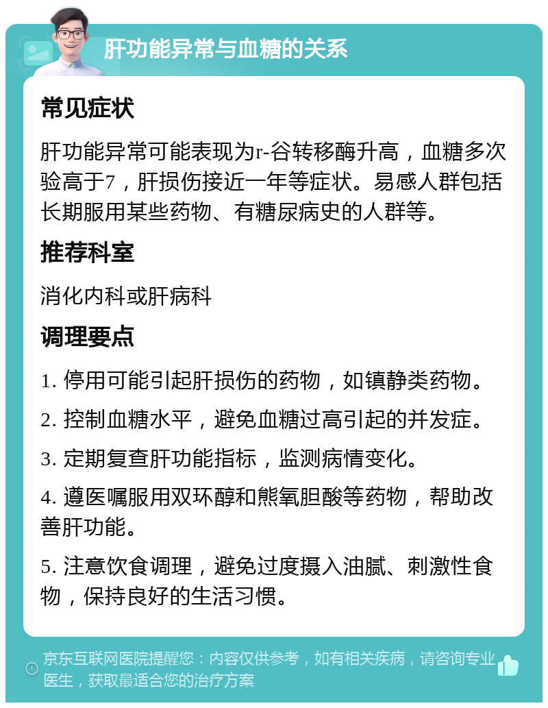 肝功能异常与血糖的关系 常见症状 肝功能异常可能表现为r-谷转移酶升高，血糖多次验高于7，肝损伤接近一年等症状。易感人群包括长期服用某些药物、有糖尿病史的人群等。 推荐科室 消化内科或肝病科 调理要点 1. 停用可能引起肝损伤的药物，如镇静类药物。 2. 控制血糖水平，避免血糖过高引起的并发症。 3. 定期复查肝功能指标，监测病情变化。 4. 遵医嘱服用双环醇和熊氧胆酸等药物，帮助改善肝功能。 5. 注意饮食调理，避免过度摄入油腻、刺激性食物，保持良好的生活习惯。