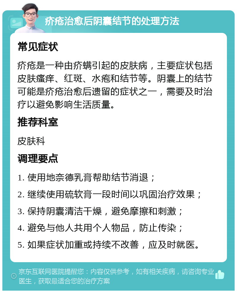 疥疮治愈后阴囊结节的处理方法 常见症状 疥疮是一种由疥螨引起的皮肤病，主要症状包括皮肤瘙痒、红斑、水疱和结节等。阴囊上的结节可能是疥疮治愈后遗留的症状之一，需要及时治疗以避免影响生活质量。 推荐科室 皮肤科 调理要点 1. 使用地奈德乳膏帮助结节消退； 2. 继续使用硫软膏一段时间以巩固治疗效果； 3. 保持阴囊清洁干燥，避免摩擦和刺激； 4. 避免与他人共用个人物品，防止传染； 5. 如果症状加重或持续不改善，应及时就医。