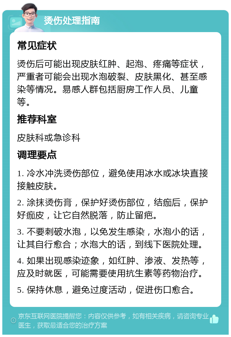 烫伤处理指南 常见症状 烫伤后可能出现皮肤红肿、起泡、疼痛等症状，严重者可能会出现水泡破裂、皮肤黑化、甚至感染等情况。易感人群包括厨房工作人员、儿童等。 推荐科室 皮肤科或急诊科 调理要点 1. 冷水冲洗烫伤部位，避免使用冰水或冰块直接接触皮肤。 2. 涂抹烫伤膏，保护好烫伤部位，结痂后，保护好痂皮，让它自然脱落，防止留疤。 3. 不要刺破水泡，以免发生感染，水泡小的话，让其自行愈合；水泡大的话，到线下医院处理。 4. 如果出现感染迹象，如红肿、渗液、发热等，应及时就医，可能需要使用抗生素等药物治疗。 5. 保持休息，避免过度活动，促进伤口愈合。