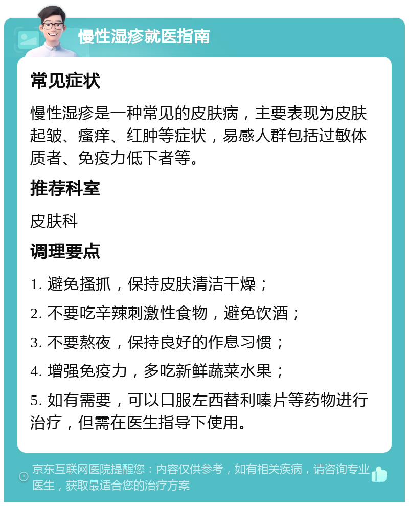 慢性湿疹就医指南 常见症状 慢性湿疹是一种常见的皮肤病，主要表现为皮肤起皱、瘙痒、红肿等症状，易感人群包括过敏体质者、免疫力低下者等。 推荐科室 皮肤科 调理要点 1. 避免搔抓，保持皮肤清洁干燥； 2. 不要吃辛辣刺激性食物，避免饮酒； 3. 不要熬夜，保持良好的作息习惯； 4. 增强免疫力，多吃新鲜蔬菜水果； 5. 如有需要，可以口服左西替利嗪片等药物进行治疗，但需在医生指导下使用。