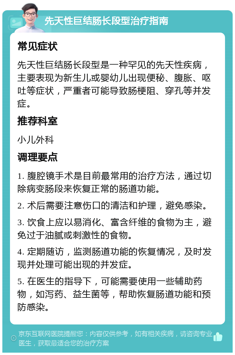 先天性巨结肠长段型治疗指南 常见症状 先天性巨结肠长段型是一种罕见的先天性疾病，主要表现为新生儿或婴幼儿出现便秘、腹胀、呕吐等症状，严重者可能导致肠梗阻、穿孔等并发症。 推荐科室 小儿外科 调理要点 1. 腹腔镜手术是目前最常用的治疗方法，通过切除病变肠段来恢复正常的肠道功能。 2. 术后需要注意伤口的清洁和护理，避免感染。 3. 饮食上应以易消化、富含纤维的食物为主，避免过于油腻或刺激性的食物。 4. 定期随访，监测肠道功能的恢复情况，及时发现并处理可能出现的并发症。 5. 在医生的指导下，可能需要使用一些辅助药物，如泻药、益生菌等，帮助恢复肠道功能和预防感染。