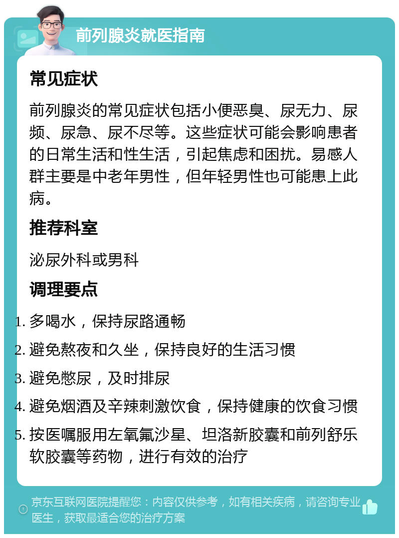 前列腺炎就医指南 常见症状 前列腺炎的常见症状包括小便恶臭、尿无力、尿频、尿急、尿不尽等。这些症状可能会影响患者的日常生活和性生活，引起焦虑和困扰。易感人群主要是中老年男性，但年轻男性也可能患上此病。 推荐科室 泌尿外科或男科 调理要点 多喝水，保持尿路通畅 避免熬夜和久坐，保持良好的生活习惯 避免憋尿，及时排尿 避免烟酒及辛辣刺激饮食，保持健康的饮食习惯 按医嘱服用左氧氟沙星、坦洛新胶囊和前列舒乐软胶囊等药物，进行有效的治疗