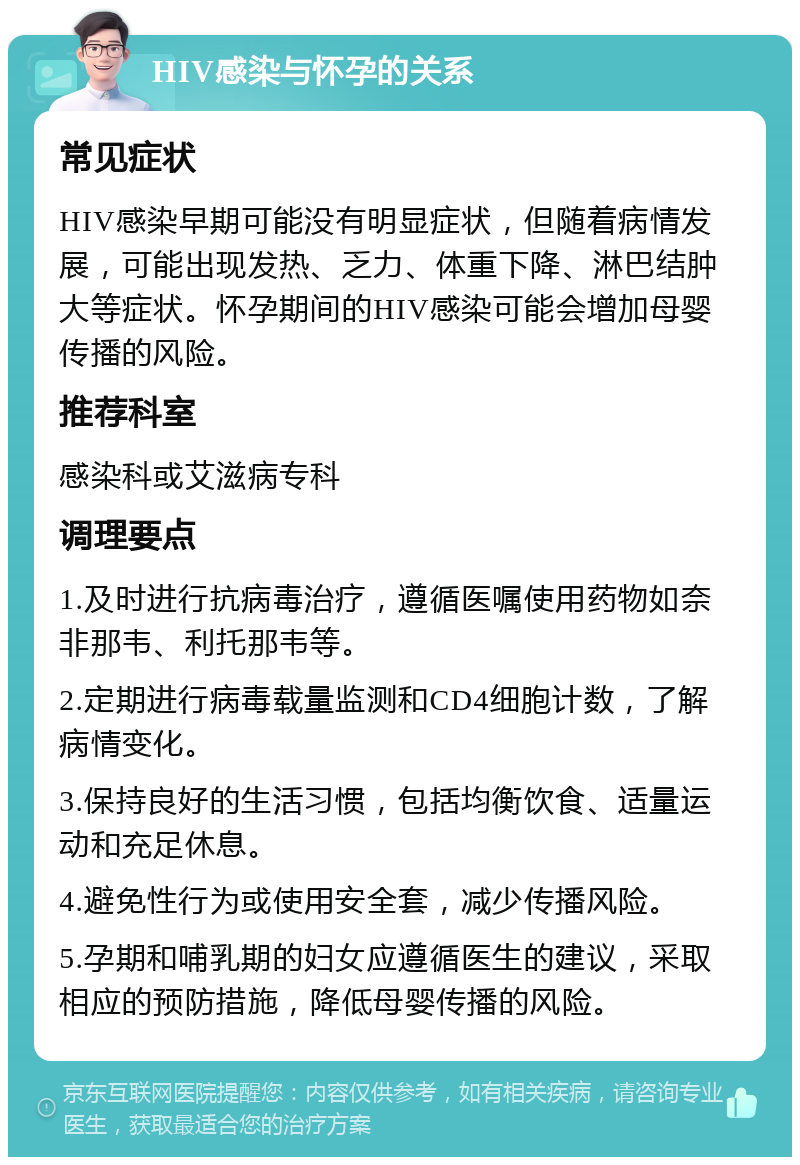 HIV感染与怀孕的关系 常见症状 HIV感染早期可能没有明显症状，但随着病情发展，可能出现发热、乏力、体重下降、淋巴结肿大等症状。怀孕期间的HIV感染可能会增加母婴传播的风险。 推荐科室 感染科或艾滋病专科 调理要点 1.及时进行抗病毒治疗，遵循医嘱使用药物如奈非那韦、利托那韦等。 2.定期进行病毒载量监测和CD4细胞计数，了解病情变化。 3.保持良好的生活习惯，包括均衡饮食、适量运动和充足休息。 4.避免性行为或使用安全套，减少传播风险。 5.孕期和哺乳期的妇女应遵循医生的建议，采取相应的预防措施，降低母婴传播的风险。