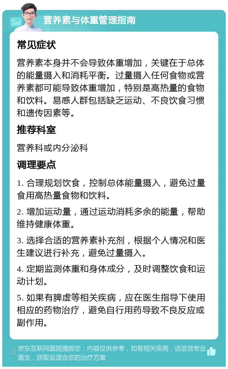 营养素与体重管理指南 常见症状 营养素本身并不会导致体重增加，关键在于总体的能量摄入和消耗平衡。过量摄入任何食物或营养素都可能导致体重增加，特别是高热量的食物和饮料。易感人群包括缺乏运动、不良饮食习惯和遗传因素等。 推荐科室 营养科或内分泌科 调理要点 1. 合理规划饮食，控制总体能量摄入，避免过量食用高热量食物和饮料。 2. 增加运动量，通过运动消耗多余的能量，帮助维持健康体重。 3. 选择合适的营养素补充剂，根据个人情况和医生建议进行补充，避免过量摄入。 4. 定期监测体重和身体成分，及时调整饮食和运动计划。 5. 如果有脾虚等相关疾病，应在医生指导下使用相应的药物治疗，避免自行用药导致不良反应或副作用。