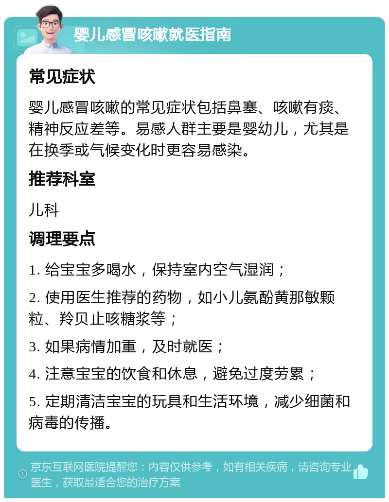 婴儿感冒咳嗽就医指南 常见症状 婴儿感冒咳嗽的常见症状包括鼻塞、咳嗽有痰、精神反应差等。易感人群主要是婴幼儿，尤其是在换季或气候变化时更容易感染。 推荐科室 儿科 调理要点 1. 给宝宝多喝水，保持室内空气湿润； 2. 使用医生推荐的药物，如小儿氨酚黄那敏颗粒、羚贝止咳糖浆等； 3. 如果病情加重，及时就医； 4. 注意宝宝的饮食和休息，避免过度劳累； 5. 定期清洁宝宝的玩具和生活环境，减少细菌和病毒的传播。