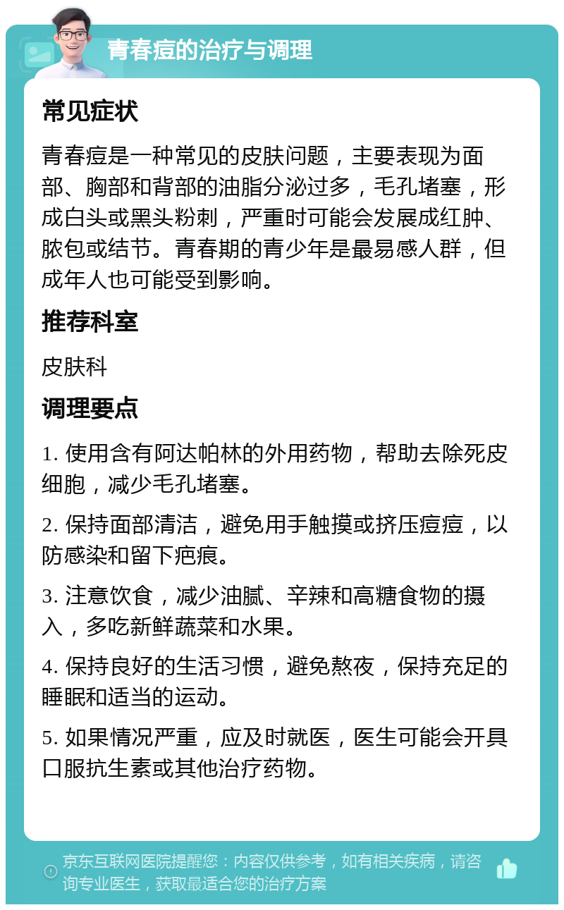 青春痘的治疗与调理 常见症状 青春痘是一种常见的皮肤问题，主要表现为面部、胸部和背部的油脂分泌过多，毛孔堵塞，形成白头或黑头粉刺，严重时可能会发展成红肿、脓包或结节。青春期的青少年是最易感人群，但成年人也可能受到影响。 推荐科室 皮肤科 调理要点 1. 使用含有阿达帕林的外用药物，帮助去除死皮细胞，减少毛孔堵塞。 2. 保持面部清洁，避免用手触摸或挤压痘痘，以防感染和留下疤痕。 3. 注意饮食，减少油腻、辛辣和高糖食物的摄入，多吃新鲜蔬菜和水果。 4. 保持良好的生活习惯，避免熬夜，保持充足的睡眠和适当的运动。 5. 如果情况严重，应及时就医，医生可能会开具口服抗生素或其他治疗药物。