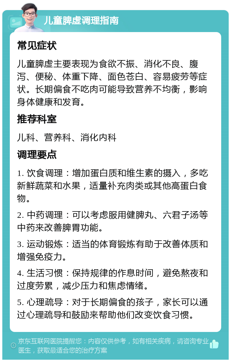 儿童脾虚调理指南 常见症状 儿童脾虚主要表现为食欲不振、消化不良、腹泻、便秘、体重下降、面色苍白、容易疲劳等症状。长期偏食不吃肉可能导致营养不均衡，影响身体健康和发育。 推荐科室 儿科、营养科、消化内科 调理要点 1. 饮食调理：增加蛋白质和维生素的摄入，多吃新鲜蔬菜和水果，适量补充肉类或其他高蛋白食物。 2. 中药调理：可以考虑服用健脾丸、六君子汤等中药来改善脾胃功能。 3. 运动锻炼：适当的体育锻炼有助于改善体质和增强免疫力。 4. 生活习惯：保持规律的作息时间，避免熬夜和过度劳累，减少压力和焦虑情绪。 5. 心理疏导：对于长期偏食的孩子，家长可以通过心理疏导和鼓励来帮助他们改变饮食习惯。