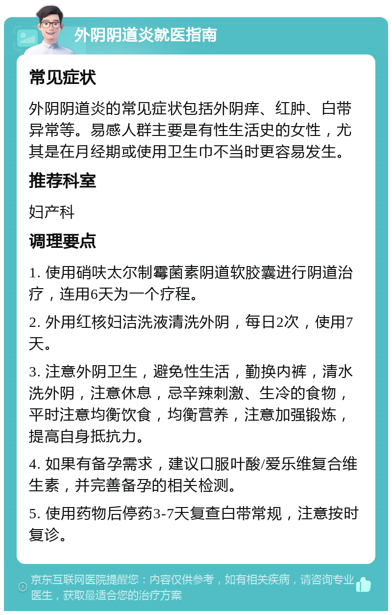 外阴阴道炎就医指南 常见症状 外阴阴道炎的常见症状包括外阴痒、红肿、白带异常等。易感人群主要是有性生活史的女性，尤其是在月经期或使用卫生巾不当时更容易发生。 推荐科室 妇产科 调理要点 1. 使用硝呋太尔制霉菌素阴道软胶囊进行阴道治疗，连用6天为一个疗程。 2. 外用红核妇洁洗液清洗外阴，每日2次，使用7天。 3. 注意外阴卫生，避免性生活，勤换内裤，清水洗外阴，注意休息，忌辛辣刺激、生冷的食物，平时注意均衡饮食，均衡营养，注意加强锻炼，提高自身抵抗力。 4. 如果有备孕需求，建议口服叶酸/爱乐维复合维生素，并完善备孕的相关检测。 5. 使用药物后停药3-7天复查白带常规，注意按时复诊。