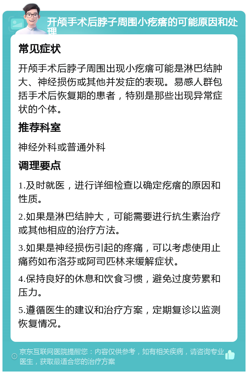 开颅手术后脖子周围小疙瘩的可能原因和处理 常见症状 开颅手术后脖子周围出现小疙瘩可能是淋巴结肿大、神经损伤或其他并发症的表现。易感人群包括手术后恢复期的患者，特别是那些出现异常症状的个体。 推荐科室 神经外科或普通外科 调理要点 1.及时就医，进行详细检查以确定疙瘩的原因和性质。 2.如果是淋巴结肿大，可能需要进行抗生素治疗或其他相应的治疗方法。 3.如果是神经损伤引起的疼痛，可以考虑使用止痛药如布洛芬或阿司匹林来缓解症状。 4.保持良好的休息和饮食习惯，避免过度劳累和压力。 5.遵循医生的建议和治疗方案，定期复诊以监测恢复情况。