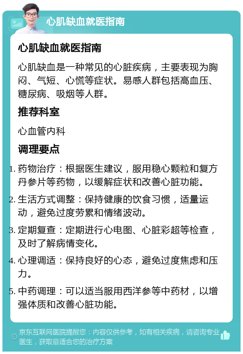 心肌缺血就医指南 心肌缺血就医指南 心肌缺血是一种常见的心脏疾病，主要表现为胸闷、气短、心慌等症状。易感人群包括高血压、糖尿病、吸烟等人群。 推荐科室 心血管内科 调理要点 药物治疗：根据医生建议，服用稳心颗粒和复方丹参片等药物，以缓解症状和改善心脏功能。 生活方式调整：保持健康的饮食习惯，适量运动，避免过度劳累和情绪波动。 定期复查：定期进行心电图、心脏彩超等检查，及时了解病情变化。 心理调适：保持良好的心态，避免过度焦虑和压力。 中药调理：可以适当服用西洋参等中药材，以增强体质和改善心脏功能。