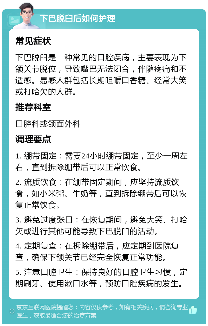 下巴脱臼后如何护理 常见症状 下巴脱臼是一种常见的口腔疾病，主要表现为下颌关节脱位，导致嘴巴无法闭合，伴随疼痛和不适感。易感人群包括长期咀嚼口香糖、经常大笑或打哈欠的人群。 推荐科室 口腔科或颌面外科 调理要点 1. 绷带固定：需要24小时绷带固定，至少一周左右，直到拆除绷带后可以正常饮食。 2. 流质饮食：在绷带固定期间，应坚持流质饮食，如小米粥、牛奶等，直到拆除绷带后可以恢复正常饮食。 3. 避免过度张口：在恢复期间，避免大笑、打哈欠或进行其他可能导致下巴脱臼的活动。 4. 定期复查：在拆除绷带后，应定期到医院复查，确保下颌关节已经完全恢复正常功能。 5. 注意口腔卫生：保持良好的口腔卫生习惯，定期刷牙、使用漱口水等，预防口腔疾病的发生。