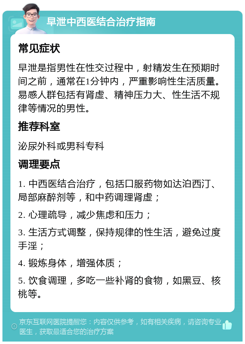 早泄中西医结合治疗指南 常见症状 早泄是指男性在性交过程中，射精发生在预期时间之前，通常在1分钟内，严重影响性生活质量。易感人群包括有肾虚、精神压力大、性生活不规律等情况的男性。 推荐科室 泌尿外科或男科专科 调理要点 1. 中西医结合治疗，包括口服药物如达泊西汀、局部麻醉剂等，和中药调理肾虚； 2. 心理疏导，减少焦虑和压力； 3. 生活方式调整，保持规律的性生活，避免过度手淫； 4. 锻炼身体，增强体质； 5. 饮食调理，多吃一些补肾的食物，如黑豆、核桃等。