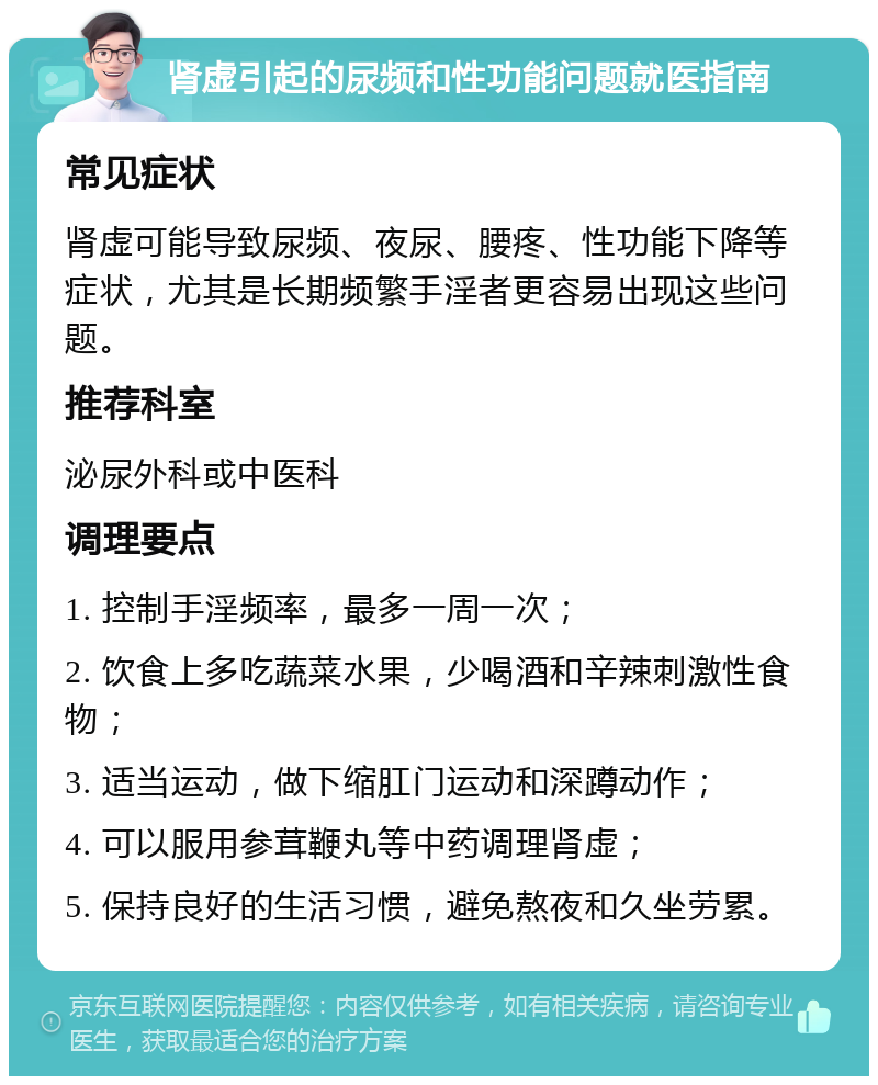 肾虚引起的尿频和性功能问题就医指南 常见症状 肾虚可能导致尿频、夜尿、腰疼、性功能下降等症状，尤其是长期频繁手淫者更容易出现这些问题。 推荐科室 泌尿外科或中医科 调理要点 1. 控制手淫频率，最多一周一次； 2. 饮食上多吃蔬菜水果，少喝酒和辛辣刺激性食物； 3. 适当运动，做下缩肛门运动和深蹲动作； 4. 可以服用参茸鞭丸等中药调理肾虚； 5. 保持良好的生活习惯，避免熬夜和久坐劳累。