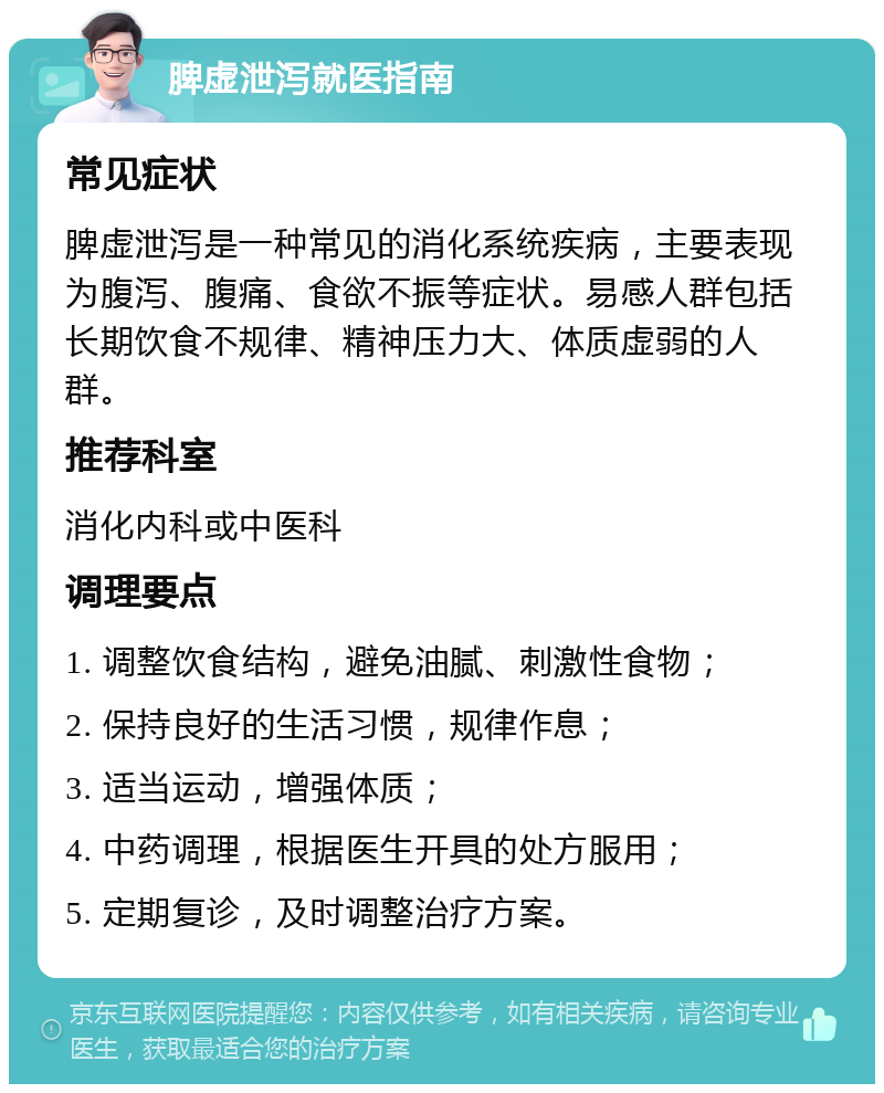 脾虚泄泻就医指南 常见症状 脾虚泄泻是一种常见的消化系统疾病，主要表现为腹泻、腹痛、食欲不振等症状。易感人群包括长期饮食不规律、精神压力大、体质虚弱的人群。 推荐科室 消化内科或中医科 调理要点 1. 调整饮食结构，避免油腻、刺激性食物； 2. 保持良好的生活习惯，规律作息； 3. 适当运动，增强体质； 4. 中药调理，根据医生开具的处方服用； 5. 定期复诊，及时调整治疗方案。