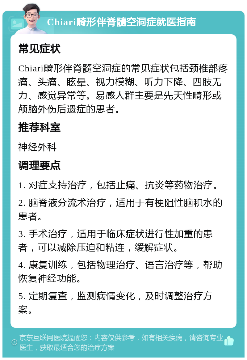 Chiari畸形伴脊髓空洞症就医指南 常见症状 Chiari畸形伴脊髓空洞症的常见症状包括颈椎部疼痛、头痛、眩晕、视力模糊、听力下降、四肢无力、感觉异常等。易感人群主要是先天性畸形或颅脑外伤后遗症的患者。 推荐科室 神经外科 调理要点 1. 对症支持治疗，包括止痛、抗炎等药物治疗。 2. 脑脊液分流术治疗，适用于有梗阻性脑积水的患者。 3. 手术治疗，适用于临床症状进行性加重的患者，可以减除压迫和粘连，缓解症状。 4. 康复训练，包括物理治疗、语言治疗等，帮助恢复神经功能。 5. 定期复查，监测病情变化，及时调整治疗方案。