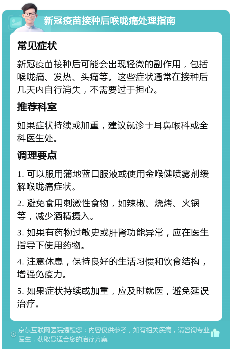 新冠疫苗接种后喉咙痛处理指南 常见症状 新冠疫苗接种后可能会出现轻微的副作用，包括喉咙痛、发热、头痛等。这些症状通常在接种后几天内自行消失，不需要过于担心。 推荐科室 如果症状持续或加重，建议就诊于耳鼻喉科或全科医生处。 调理要点 1. 可以服用蒲地蓝口服液或使用金喉健喷雾剂缓解喉咙痛症状。 2. 避免食用刺激性食物，如辣椒、烧烤、火锅等，减少酒精摄入。 3. 如果有药物过敏史或肝肾功能异常，应在医生指导下使用药物。 4. 注意休息，保持良好的生活习惯和饮食结构，增强免疫力。 5. 如果症状持续或加重，应及时就医，避免延误治疗。